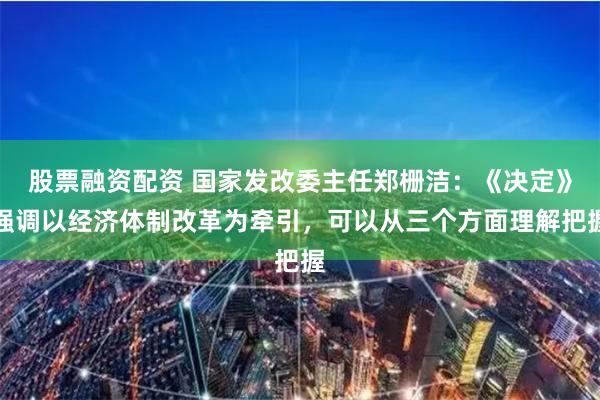 股票融资配资 国家发改委主任郑栅洁：《决定》强调以经济体制改革为牵引，可以从三个方面理解把握