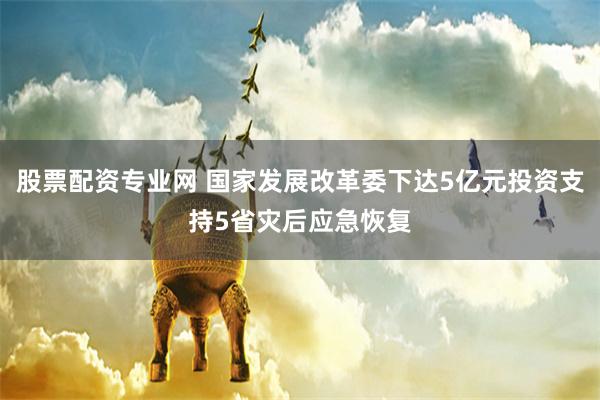 股票配资专业网 国家发展改革委下达5亿元投资支持5省灾后应急恢复