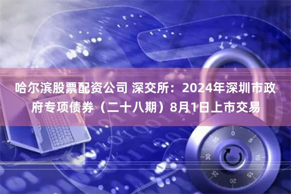 哈尔滨股票配资公司 深交所：2024年深圳市政府专项债券（二十八期）8月1日上市交易