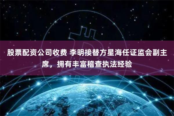 股票配资公司收费 李明接替方星海任证监会副主席，拥有丰富稽查执法经验