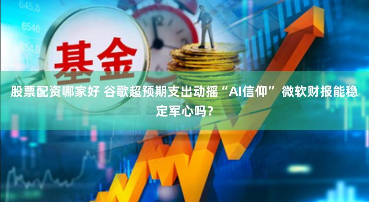 股票配资哪家好 谷歌超预期支出动摇“AI信仰” 微软财报能稳定军心吗？