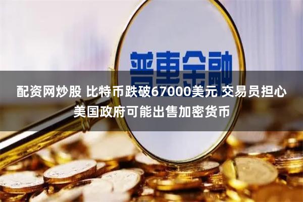 配资网炒股 比特币跌破67000美元 交易员担心美国政府可能出售加密货币