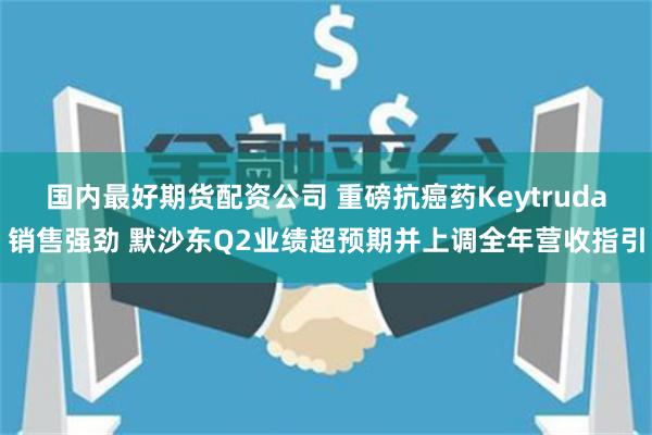 国内最好期货配资公司 重磅抗癌药Keytruda销售强劲 默沙东Q2业绩超预期并上调全年营收指引