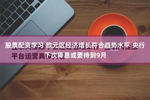 股票配资学习 欧元区经济增长符合趋势水平 央行下次降息或要待到9月