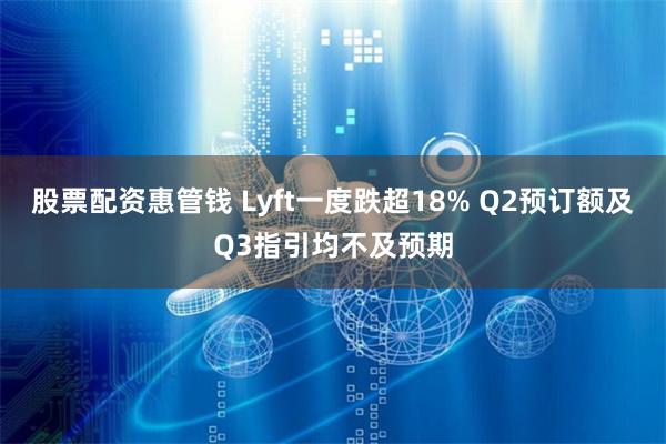 股票配资惠管钱 Lyft一度跌超18% Q2预订额及Q3指引均不及预期