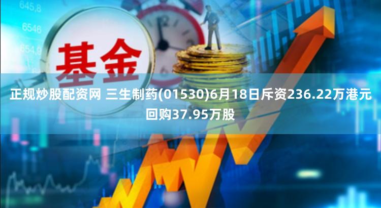 正规炒股配资网 三生制药(01530)6月18日斥资236.22万港元回购37.95万股