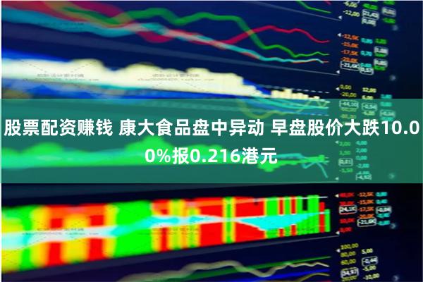 股票配资赚钱 康大食品盘中异动 早盘股价大跌10.00%报0.216港元