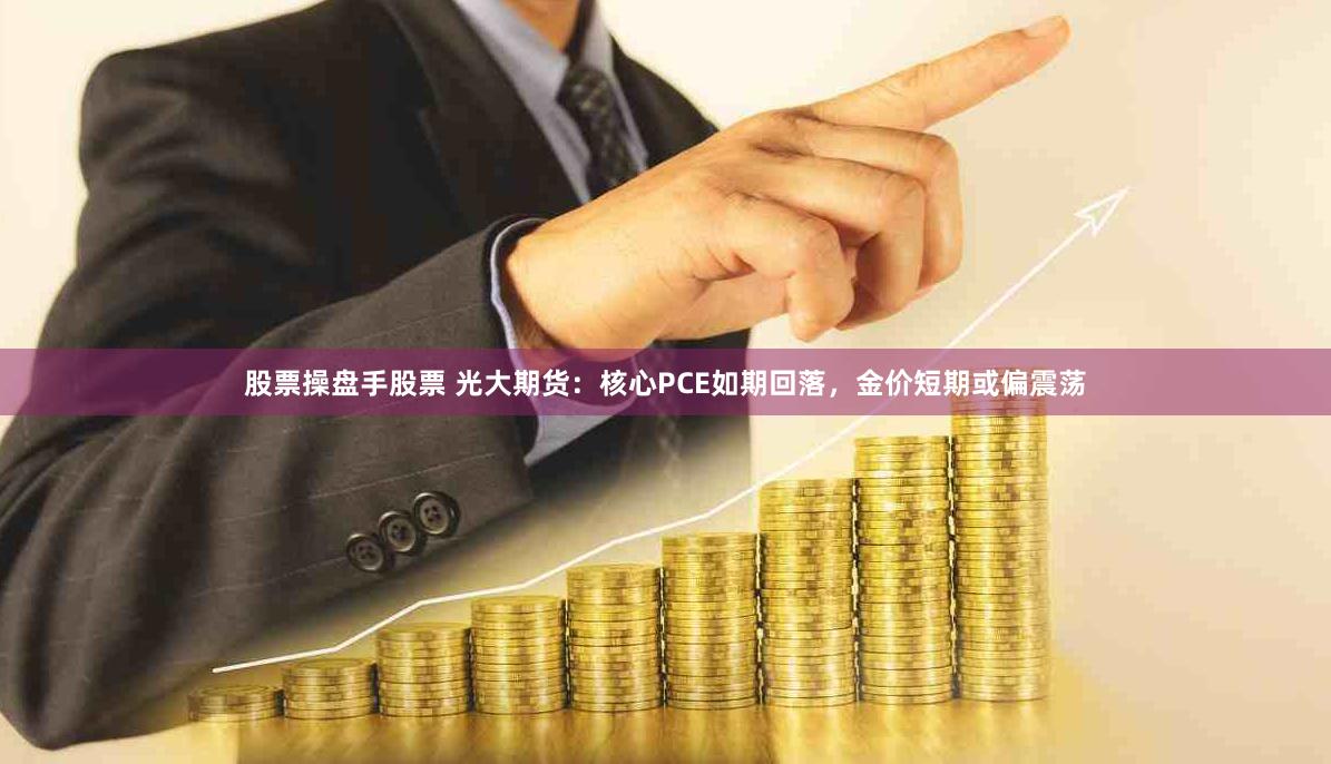 股票操盘手股票 光大期货：核心PCE如期回落，金价短期或偏震荡