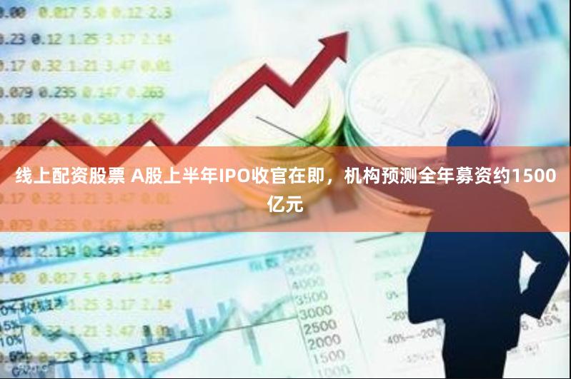 线上配资股票 A股上半年IPO收官在即，机构预测全年募资约1500亿元