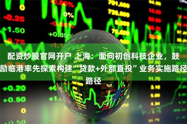 配资炒股官网开户 上海：面向初创科技企业，鼓励临港率先探索构建“贷款+外部直投”业务实施路径