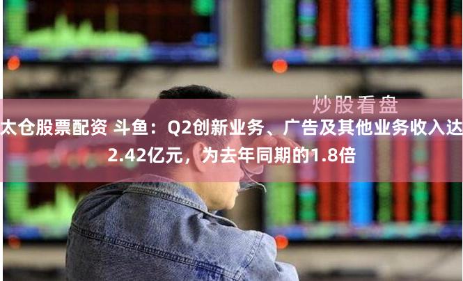 太仓股票配资 斗鱼：Q2创新业务、广告及其他业务收入达2.42亿元，为去年同期的1.8倍