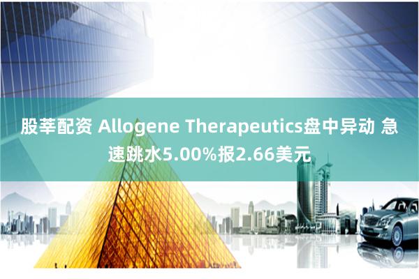 股莘配资 Allogene Therapeutics盘中异动 急速跳水5.00%报2.66美元