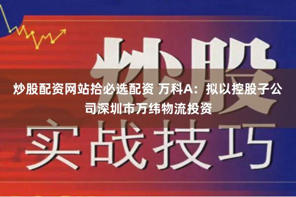 炒股配资网站拾必选配资 万科A：拟以控股子公司深圳市万纬物流投资