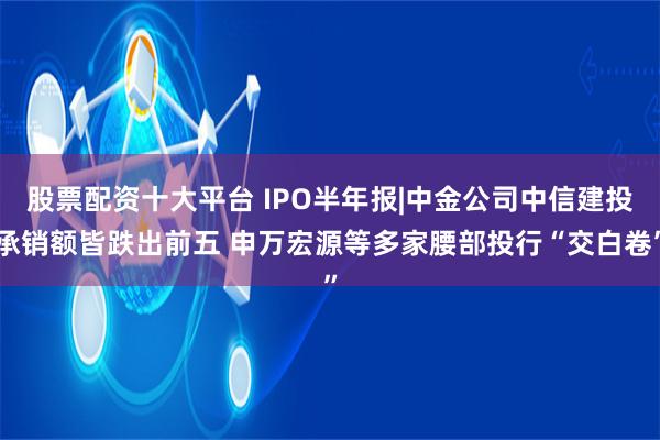 股票配资十大平台 IPO半年报|中金公司中信建投承销额皆跌出前五 申万宏源等多家腰部投行“交白卷”