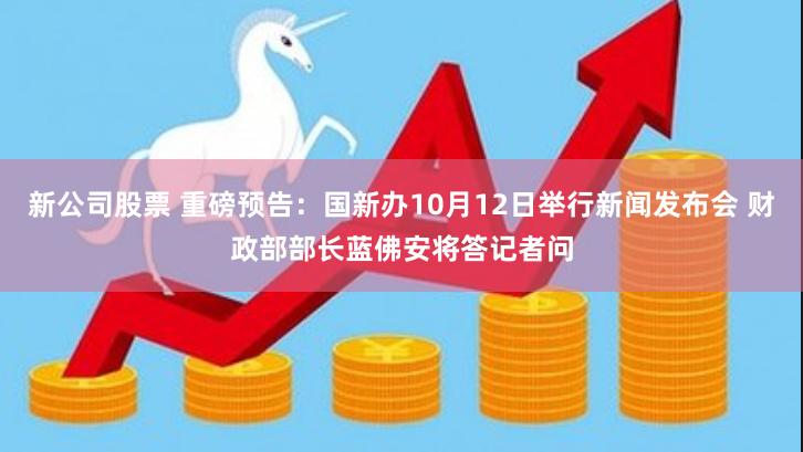 新公司股票 重磅预告：国新办10月12日举行新闻发布会 财政部部长蓝佛安将答记者问