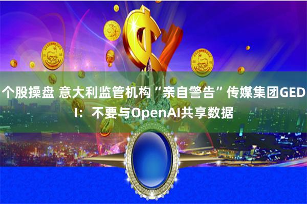 个股操盘 意大利监管机构“亲自警告”传媒集团GEDI：不要与OpenAI共享数据