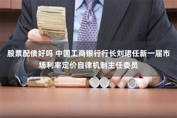 股票配债好吗 中国工商银行行长刘珺任新一届市场利率定价自律机制主任委员