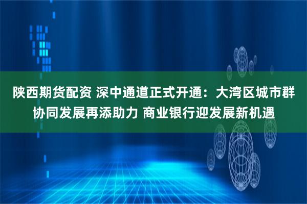 陕西期货配资 深中通道正式开通：大湾区城市群协同发展再添助力 商业银行迎发展新机遇