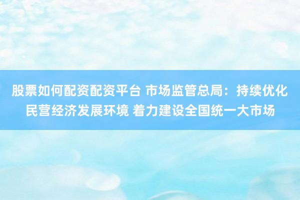 股票如何配资配资平台 市场监管总局：持续优化民营经济发展环境 着力建设全国统一大市场