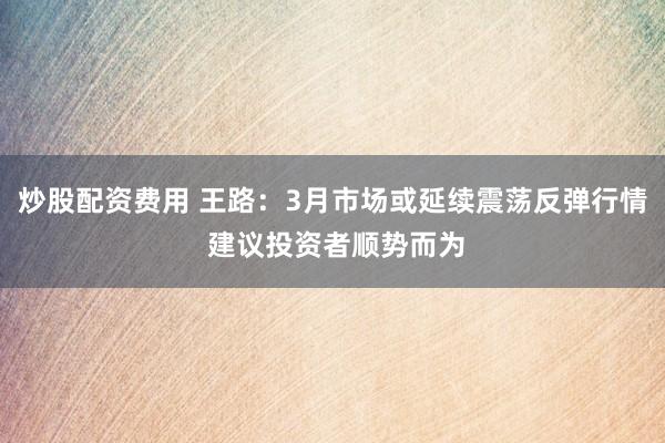 炒股配资费用 王路：3月市场或延续震荡反弹行情 建议投资者顺势而为