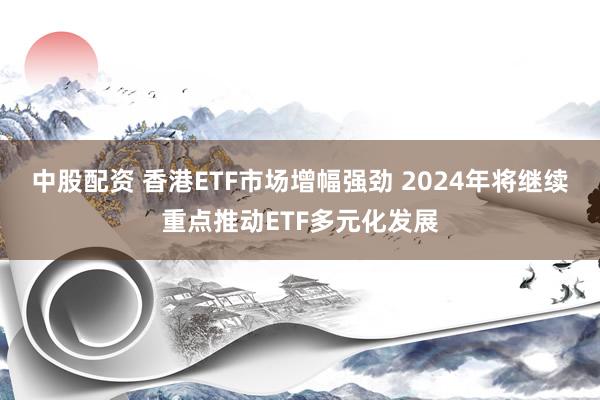 中股配资 香港ETF市场增幅强劲 2024年将继续重点推动ETF多元化发展