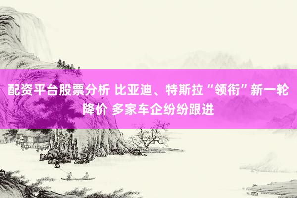 配资平台股票分析 比亚迪、特斯拉“领衔”新一轮降价 多家车企纷纷跟进