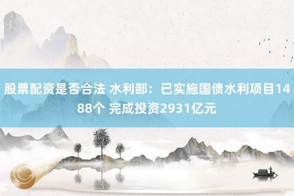 股票配资是否合法 水利部：已实施国债水利项目1488个 完成投资2931亿元