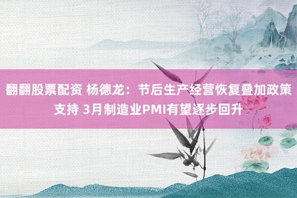 翻翻股票配资 杨德龙：节后生产经营恢复叠加政策支持 3月制造业PMI有望逐步回升