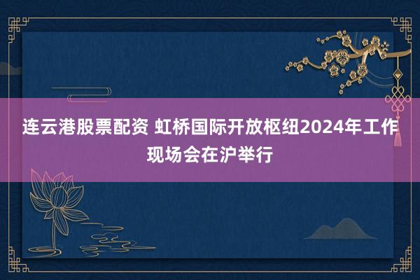 连云港股票配资 虹桥国际开放枢纽2024年工作现场会在沪举行