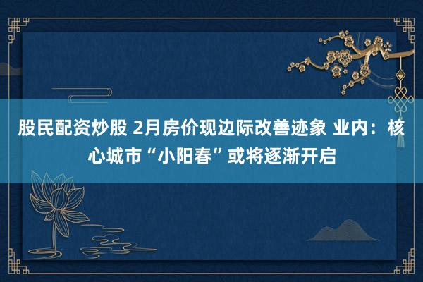 股民配资炒股 2月房价现边际改善迹象 业内：核心城市“小阳春”或将逐渐开启