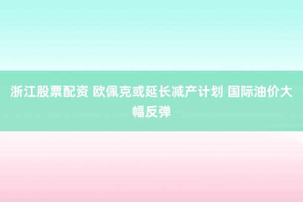 浙江股票配资 欧佩克或延长减产计划 国际油价大幅反弹