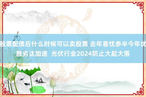 股票配债后什么时候可以卖股票 去年喜忧参半今年优胜劣汰加速  光伏行业2024防止大起大落