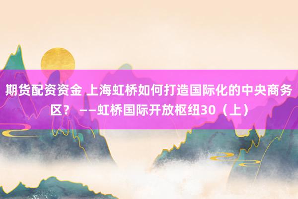 期货配资资金 上海虹桥如何打造国际化的中央商务区？ ——虹桥国际开放枢纽30（上）