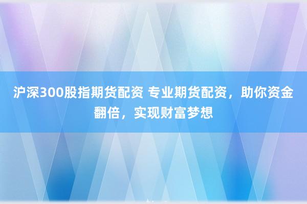 沪深300股指期货配资 专业期货配资，助你资金翻倍，实现财富梦想