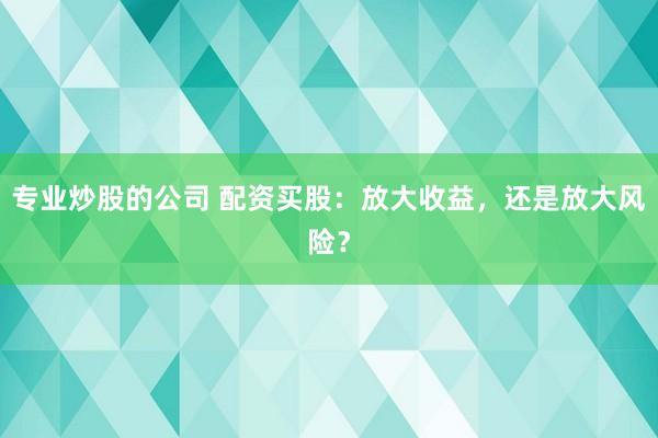 专业炒股的公司 配资买股：放大收益，还是放大风险？