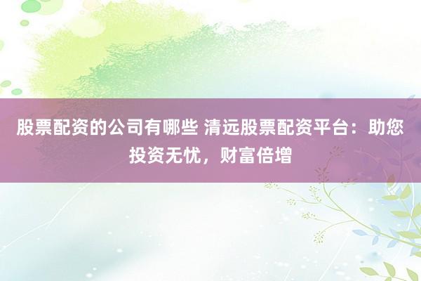 股票配资的公司有哪些 清远股票配资平台：助您投资无忧，财富倍增