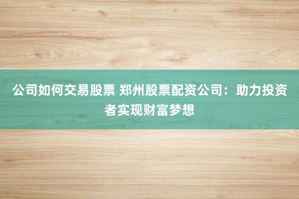 公司如何交易股票 郑州股票配资公司：助力投资者实现财富梦想