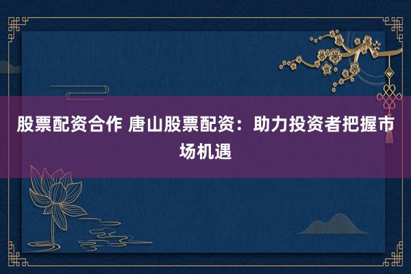 股票配资合作 唐山股票配资：助力投资者把握市场机遇