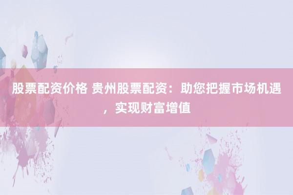 股票配资价格 贵州股票配资：助您把握市场机遇，实现财富增值