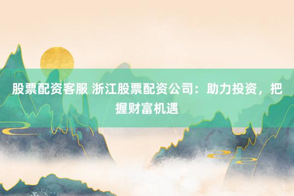 股票配资客服 浙江股票配资公司：助力投资，把握财富机遇