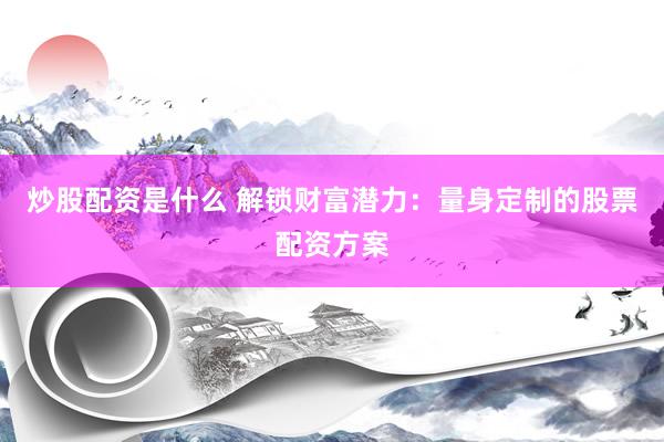 炒股配资是什么 解锁财富潜力：量身定制的股票配资方案
