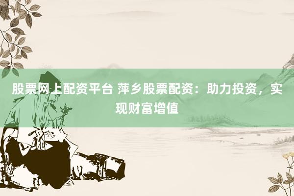 股票网上配资平台 萍乡股票配资：助力投资，实现财富增值
