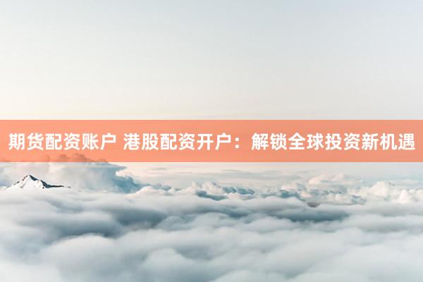 期货配资账户 港股配资开户：解锁全球投资新机遇