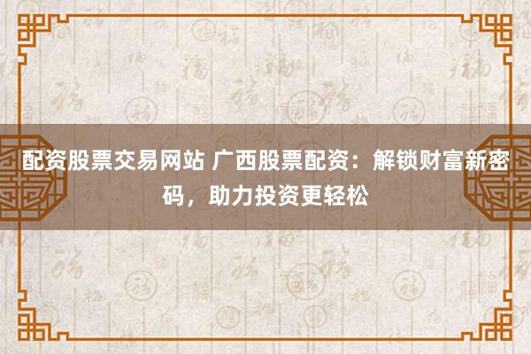 配资股票交易网站 广西股票配资：解锁财富新密码，助力投资更轻松