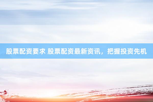 股票配资要求 股票配资最新资讯，把握投资先机