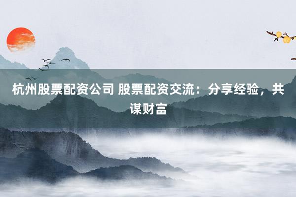 杭州股票配资公司 股票配资交流：分享经验，共谋财富
