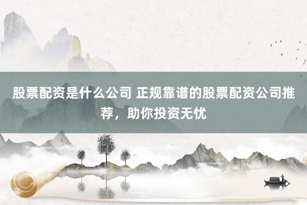 股票配资是什么公司 正规靠谱的股票配资公司推荐，助你投资无忧