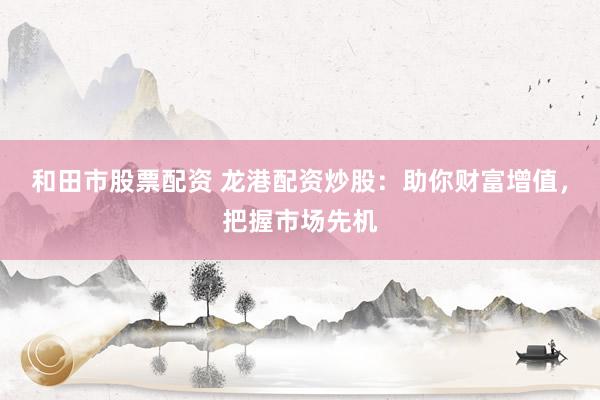和田市股票配资 龙港配资炒股：助你财富增值，把握市场先机