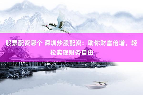 股票配资哪个 深圳炒股配资：助你财富倍增，轻松实现财务自由