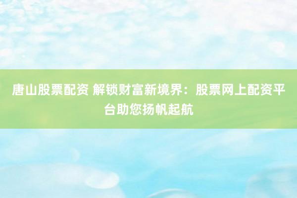 唐山股票配资 解锁财富新境界：股票网上配资平台助您扬帆起航